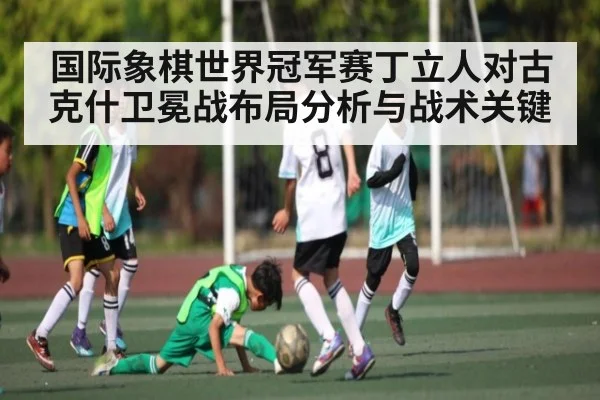 国际象棋世界冠军赛丁立人对古克什卫冕战布局分析与战术关键