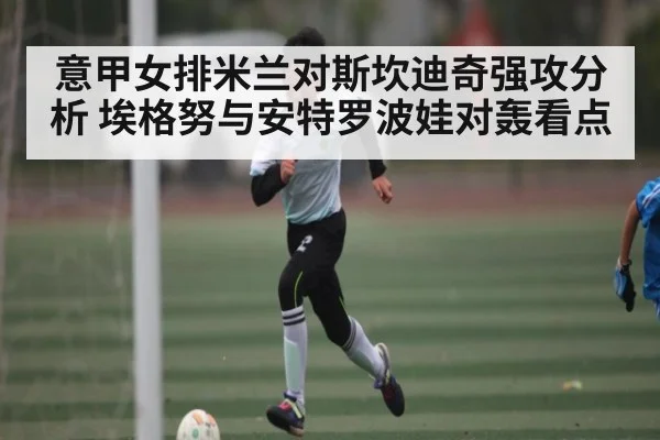 意甲女排米兰对斯坎迪奇强攻分析 埃格努与安特罗波娃对轰看点