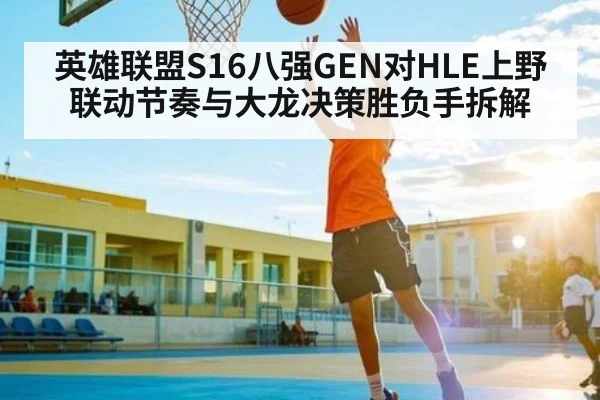 英雄联盟S16八强GEN对HLE上野联动节奏与大龙决策胜负手拆解